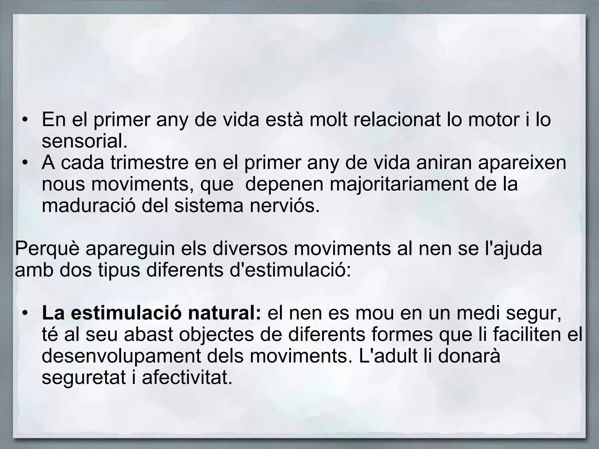   En el primer any de vida està molt relacionat lo motor i lo sensorial. A cada trimestre en el primer any de vida aniran apareixen nous moviments, que  depenen majoritariament de la maduració del sistema nerviós.   Perquè apareguin els diversos moviments al nen se l'ajuda amb dos tipus diferents d'estimulació:   La estimulació natural:  el nen es mou en un medi segur, té al seu abast objectes de diferents formes que li faciliten el desenvolupament dels moviments. L'adult li donarà seguretat i afectivitat. 