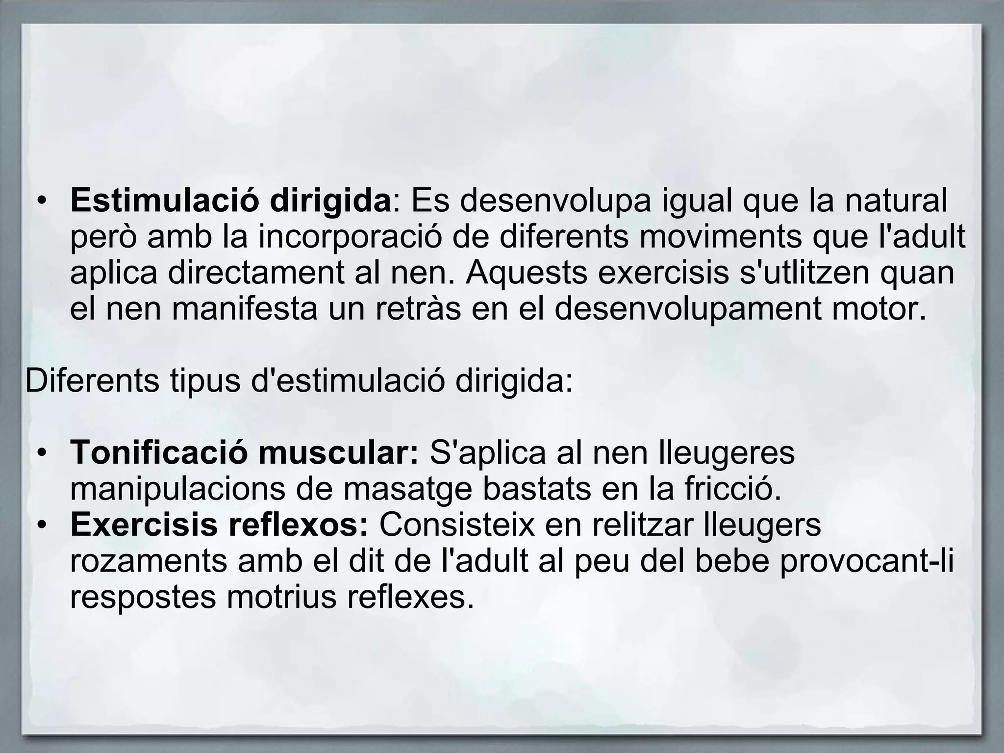 Estimulació dirigida : Es desenvolupa igual que la natural però amb la incorporació de diferents moviments que l'adult aplica directament al nen. Aquests exercisis s'utlitzen quan el nen manifesta un retràs en el desenvolupament motor.   Diferents tipus d'estimulació dirigida:   Tonificació muscular:  S'aplica al nen lleugeres manipulacions de masatge bastats en la fricció.  Exercisis reflexos:  Consisteix en relitzar lleugers rozaments amb el dit de l'adult al peu del bebe provocant-li respostes motrius reflexes.   