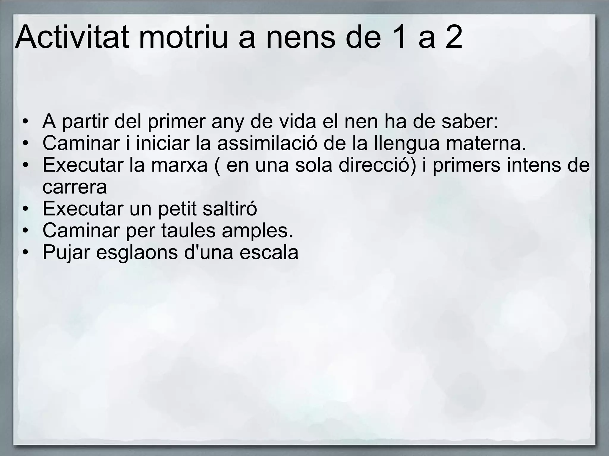 Activitat motriu a nens de 1 a 2 A partir del primer any de vida el nen ha de saber: Caminar i iniciar la assimilació de la llengua materna. Executar la marxa ( en una sola direcció) i primers intens de carrera Executar un petit saltiró Caminar per taules amples. Pujar esglaons d'una escala    