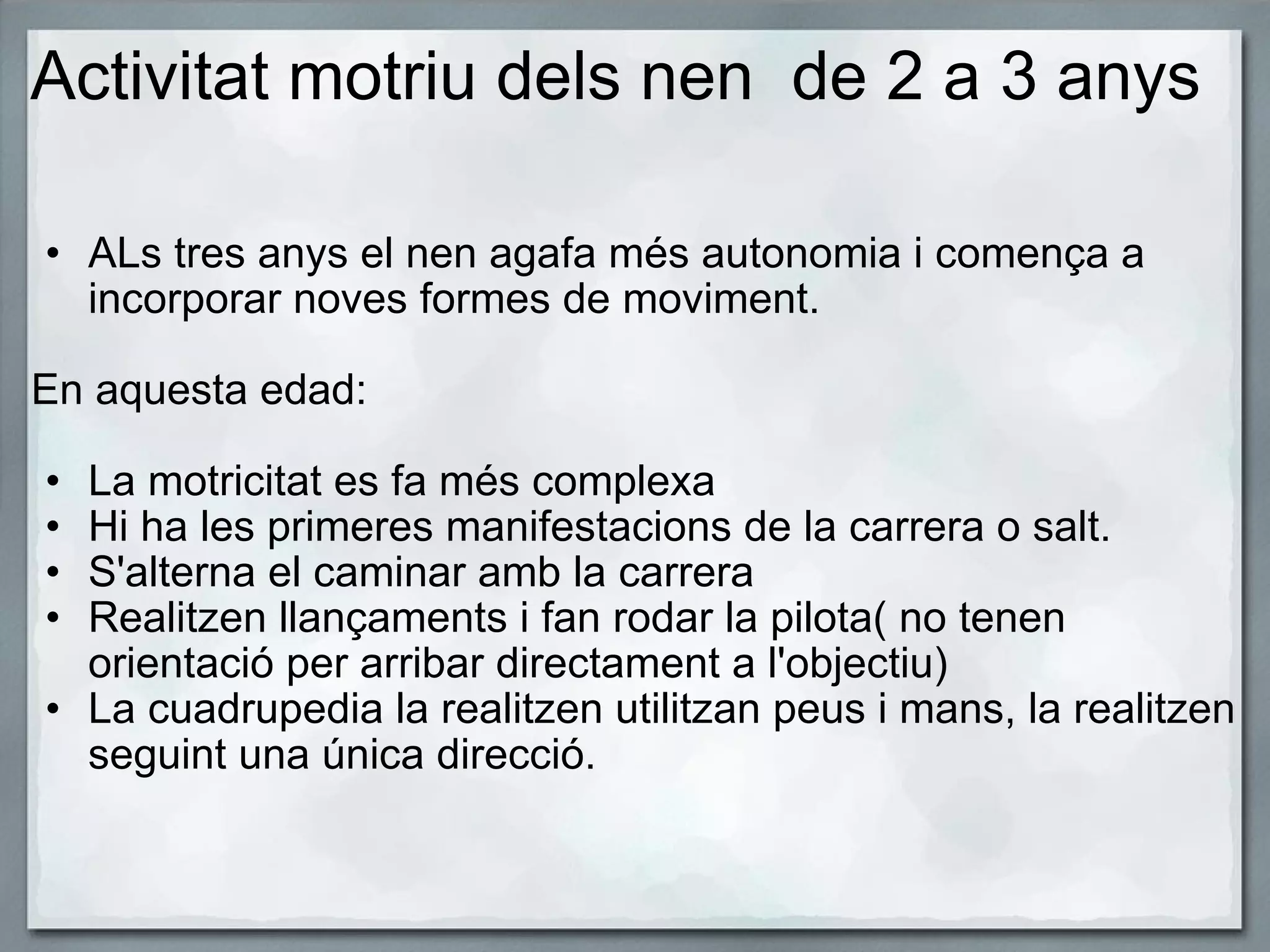 Activitat motriu dels nen  de 2 a 3 anys   ALs tres anys el nen agafa més autonomia i comença a incorporar noves formes de moviment.   En aquesta edad:   La motricitat es fa més complexa Hi ha les primeres manifestacions de la carrera o salt. S'alterna el caminar amb la carrera  Realitzen llançaments i fan rodar la pilota( no tenen orientació per arribar directament a l'objectiu) La cuadrupedia la realitzen utilitzan peus i mans, la realitzen seguint una única direcció. 