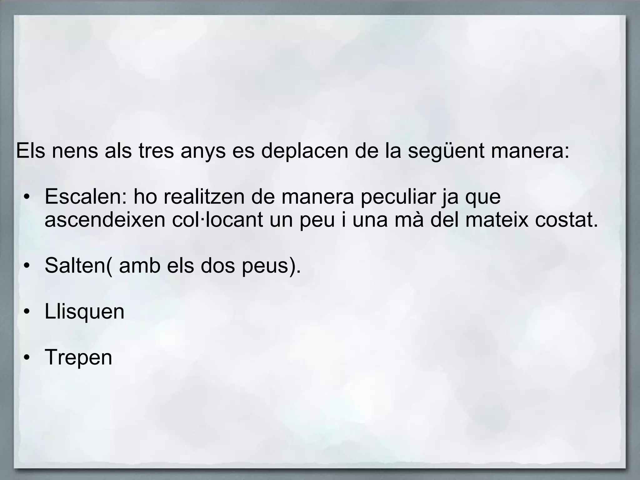     Els nens als tres anys es deplacen de la següent manera:   Escalen: ho realitzen de manera peculiar ja que ascendeixen col·locant un peu i una mà del mateix costat.   Salten( amb els dos peus).   Llisquen   Trepen     