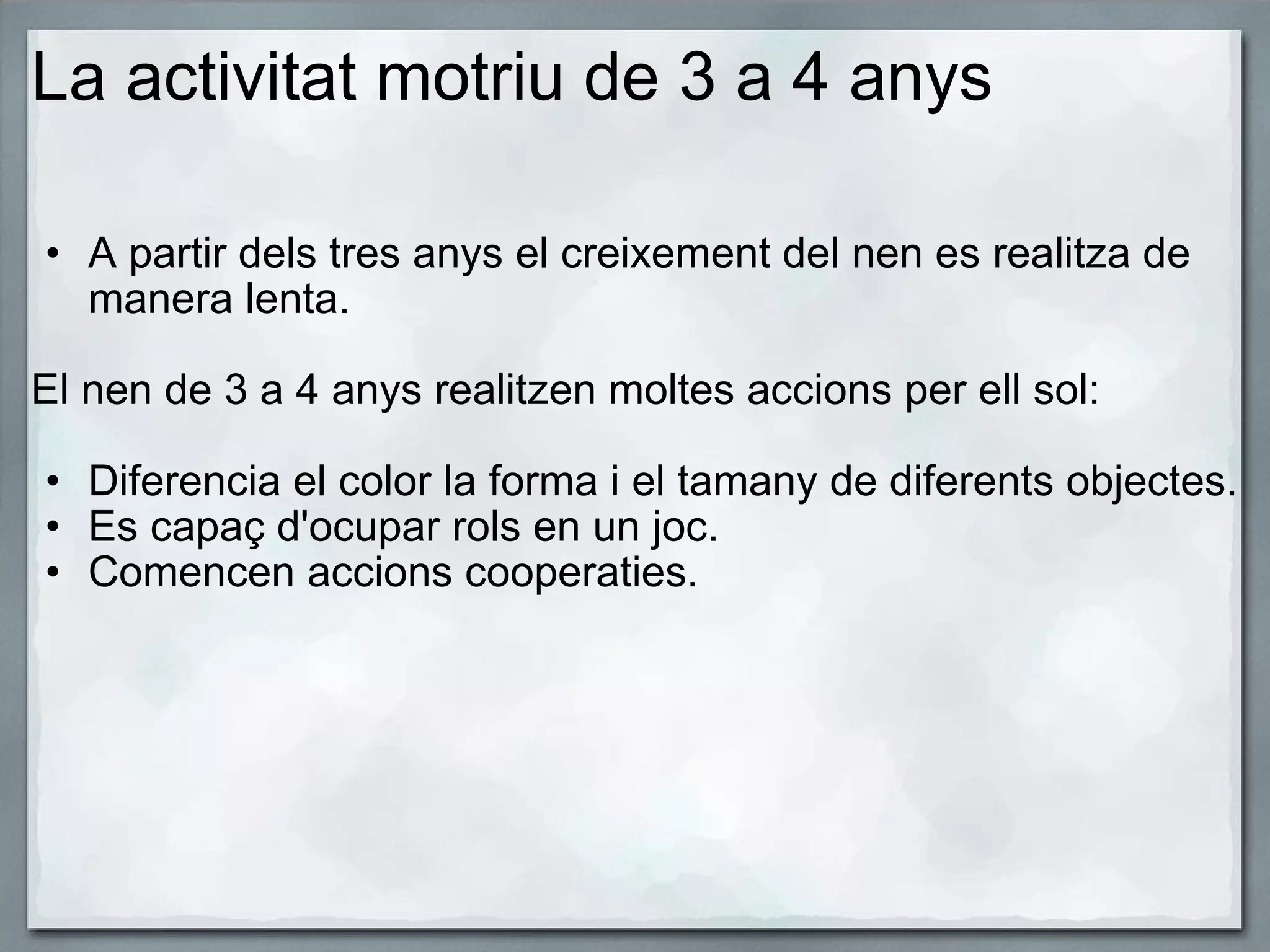 La activitat motriu de 3 a 4 anys A partir dels tres anys el creixement del nen es realitza de manera lenta.   El nen de 3 a 4 anys realitzen moltes accions per ell sol:   Diferencia el color la forma i el tamany de diferents objectes. Es capaç d'ocupar rols en un joc. Comencen accions cooperaties.     
