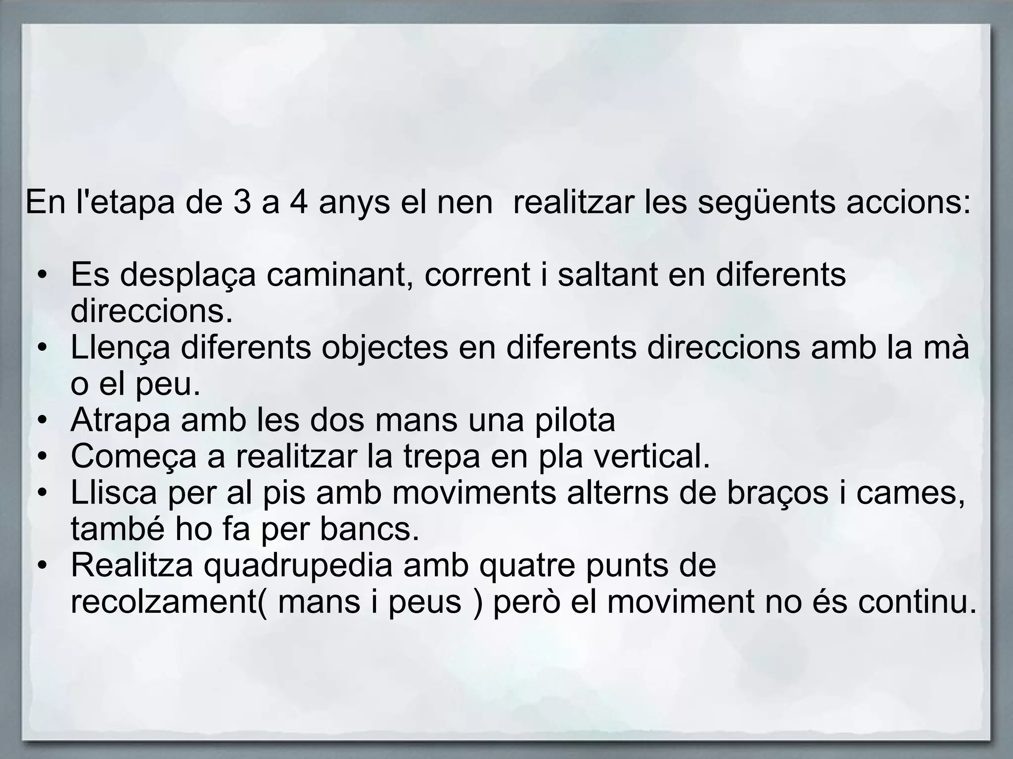   En l'etapa de 3 a 4 anys el nen  realitzar les següents accions:   Es desplaça caminant, corrent i saltant en diferents direccions. Llença diferents objectes en diferents direccions amb la mà o el peu. Atrapa amb les dos mans una pilota Começa a realitzar la trepa en pla vertical. Llisca per al pis amb moviments alterns de braços i cames, també ho fa per bancs. Realitza quadrupedia amb quatre punts de recolzament( mans i peus ) però el moviment no és continu. 