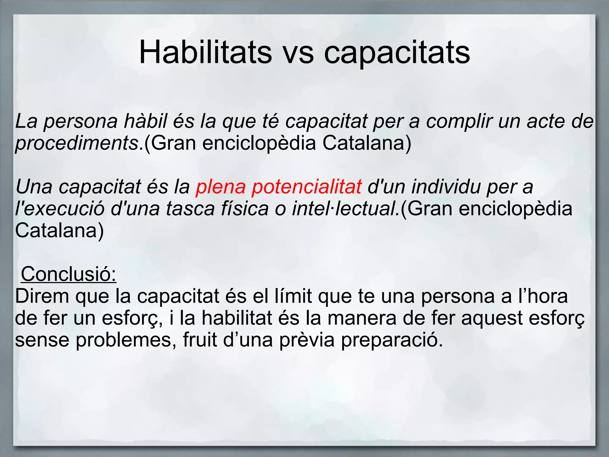 Habilitats vs capacitats La persona hàbil és la que té capacitat per a complir un acte de procediments .(Gran enciclopèdia Catalana)   Una capacitat és la  plena potencialitat  d'un individu per a l'execució d'una tasca física o intel·lectual. (Gran enciclopèdia Catalana)     Conclusió:    Direm que la capacitat és el límit que te una persona a l’hora de fer un esforç, i la habilitat és la manera de fer aquest esforç sense problemes, fruit d’una prèvia preparació.  