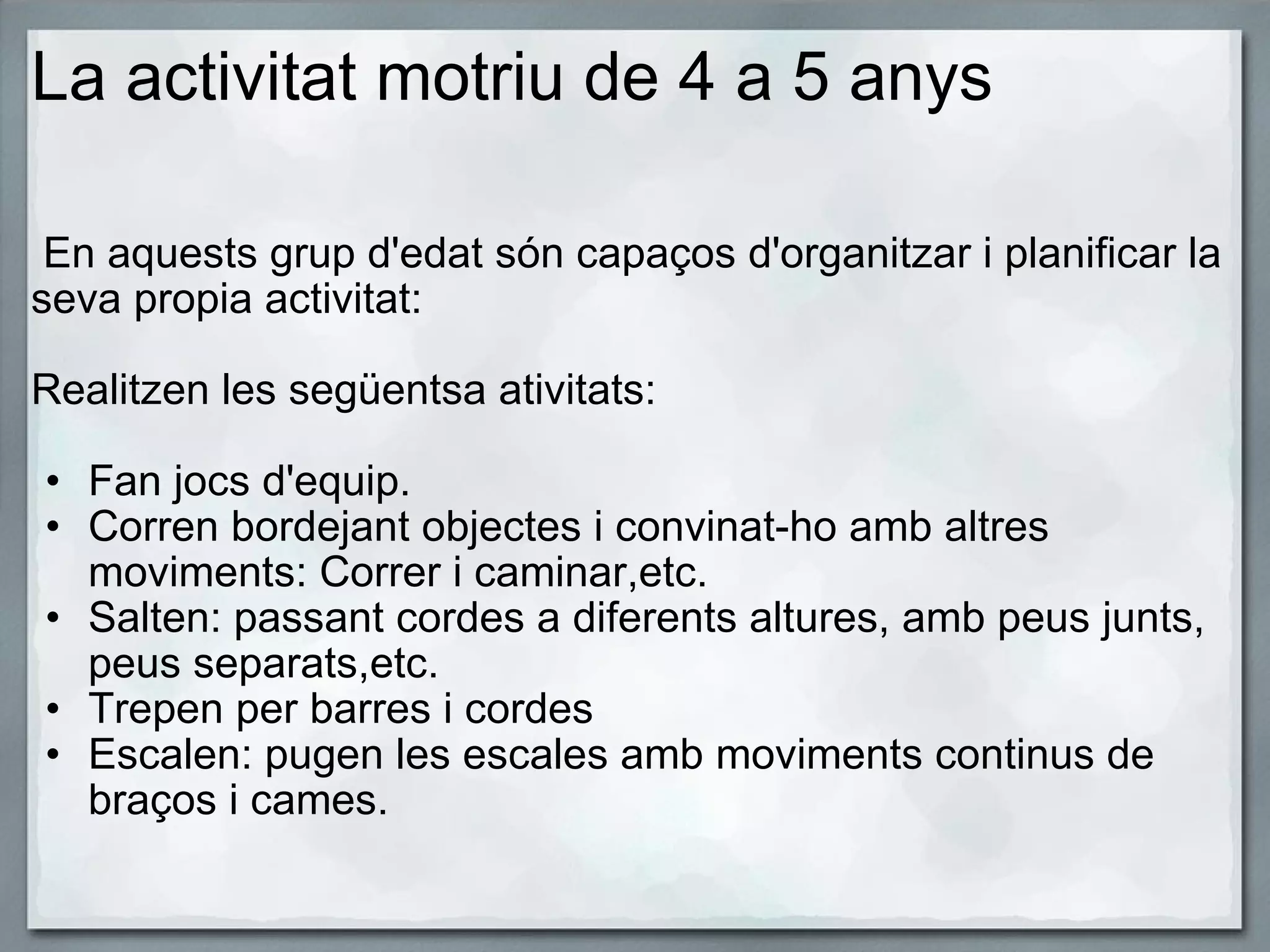 La activitat motriu de 4 a 5 anys   En aquests grup d'edat són capaços d'organitzar i planificar la seva propia activitat:   Realitzen les següentsa ativitats:   Fan jocs d'equip. Corren bordejant objectes i convinat-ho amb altres moviments: Correr i caminar,etc. Salten: passant cordes a diferents altures, amb peus junts, peus separats,etc. Trepen per barres i cordes  Escalen: pugen les escales amb moviments continus de braços i cames. 