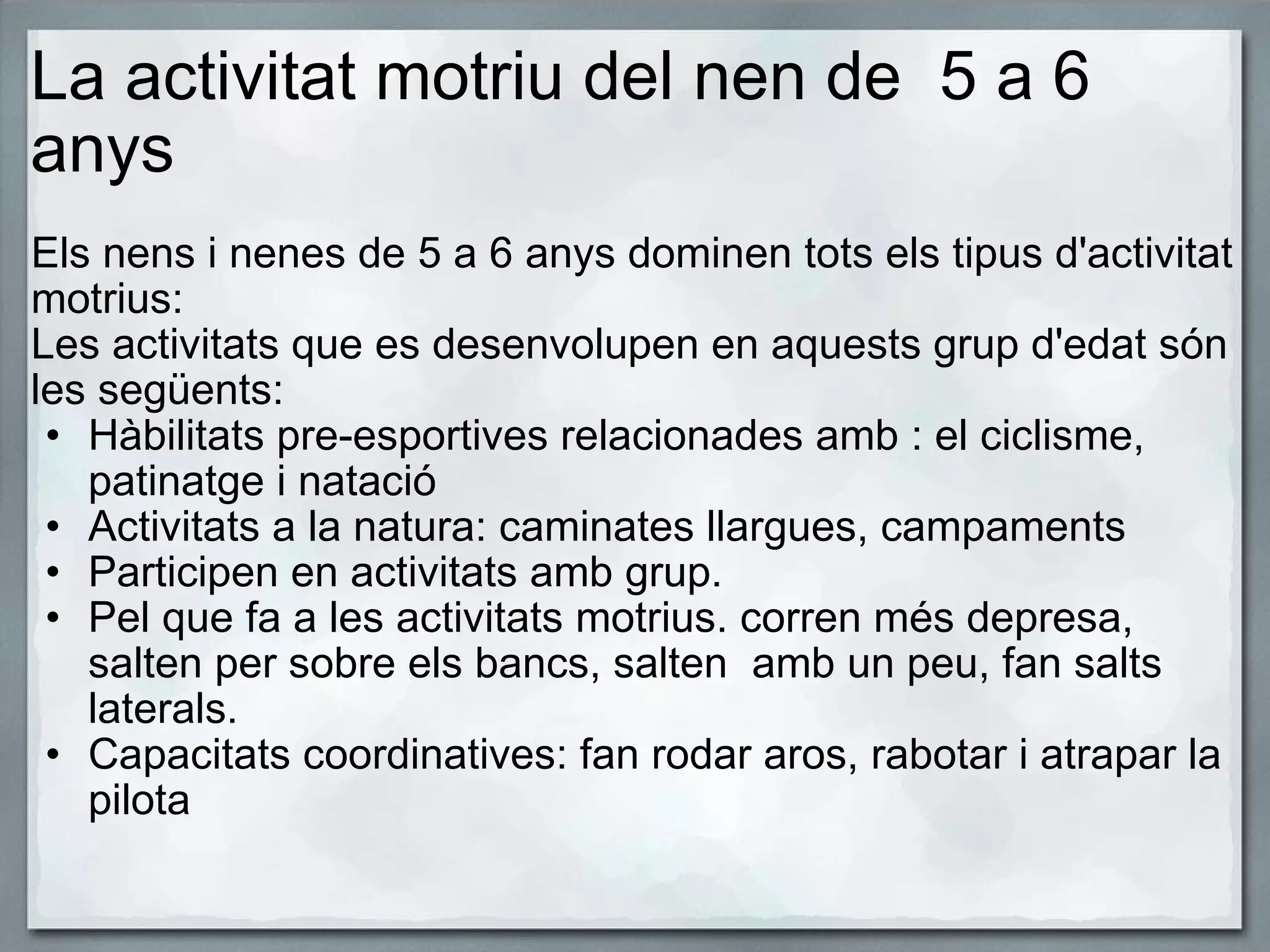 La activitat motriu del nen de  5 a 6 anys   Els nens i nenes de 5 a 6 anys dominen tots els tipus d'activitat motrius: Les activitats que es desenvolupen en aquests grup d'edat són les següents: Hàbilitats pre-esportives relacionades amb : el ciclisme, patinatge i natació Activitats a la natura: caminates llargues, campaments Participen en activitats amb grup. Pel que fa a les activitats motrius. corren més depresa, salten per sobre els bancs, salten  amb un peu, fan salts laterals. Capacitats coordinatives: fan rodar aros, rabotar i atrapar la pilota 