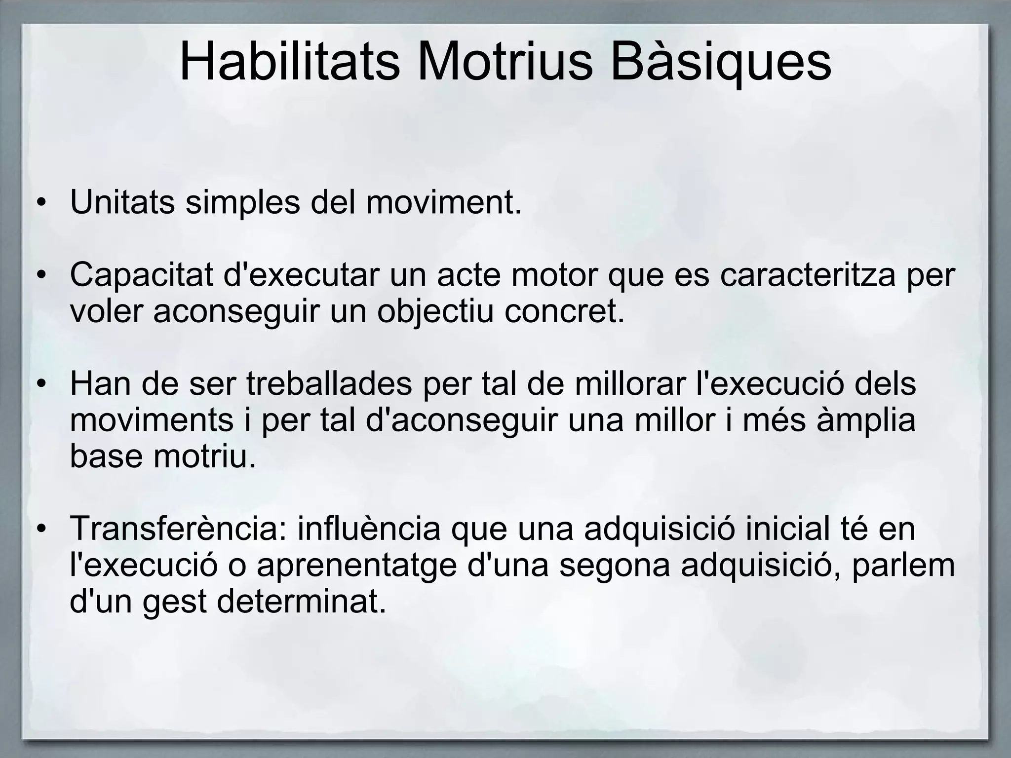 Habilitats Motrius Bàsiques Unitats simples del moviment.   Capacitat d'executar un acte motor que es caracteritza per voler aconseguir un objectiu concret.   Han de ser treballades per tal de millorar l'execució dels moviments i per tal d'aconseguir una millor i més àmplia base motriu.   Transferència: influència que una adquisició inicial té en l'execució o aprenentatge d'una segona adquisició, parlem d'un gest determinat.  