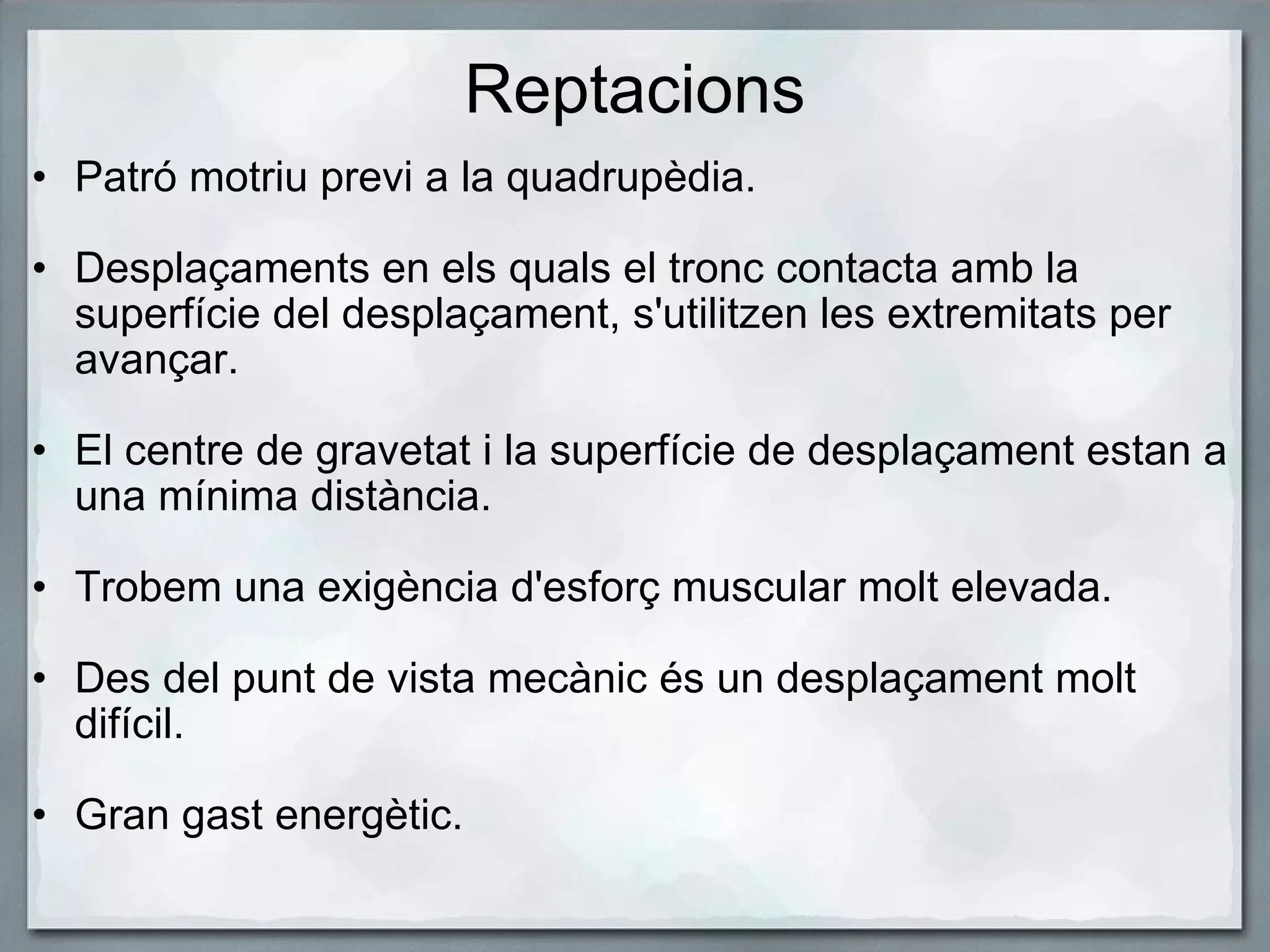 Reptacions Patró motriu previ a la quadrupèdia.     Desplaçaments en els quals el tronc contacta amb la superfície del desplaçament, s'utilitzen les extremitats per avançar.    El centre de gravetat i la superfície de desplaçament estan a una mínima distància.    Trobem una exigència d'esforç muscular molt elevada.   Des del punt de vista mecànic és un desplaçament molt difícil.   Gran gast energètic. 