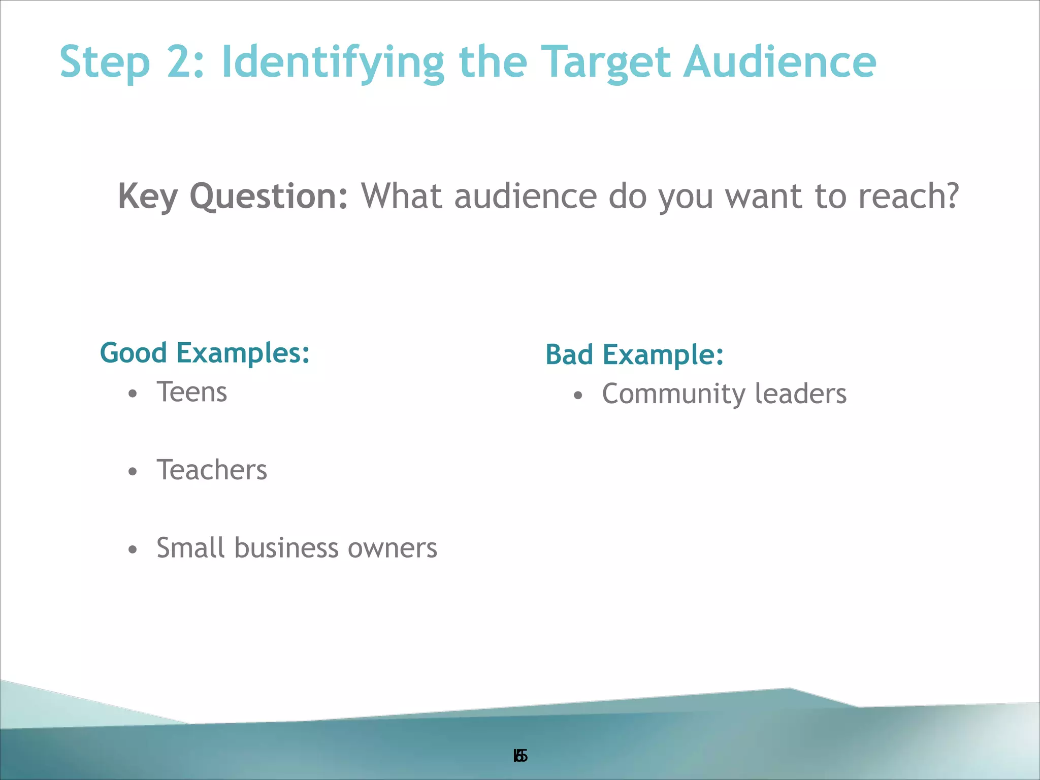 Step 2: Identifying the Target Audience
Key Question: What audience do you want to reach?
!
!
!

Good Examples:
!
• Teens
!

Bad Example:
• Community leaders

! !

• Teachers
!

• Small business owners

15
5
6

 