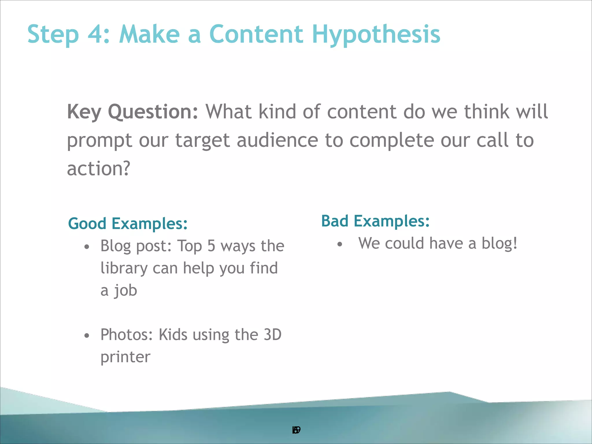 Step 4: Make a Content Hypothesis
Key Question: What kind of content do we think will
prompt our target audience to complete our call to
action?
!

Bad Examples:
• We could have a blog!

!Good Examples:
! • Blog post: Top 5 ways the
!
library can help you find
!

a job

!

!

• !Photos: Kids using the 3D
printer

19
5
6

 