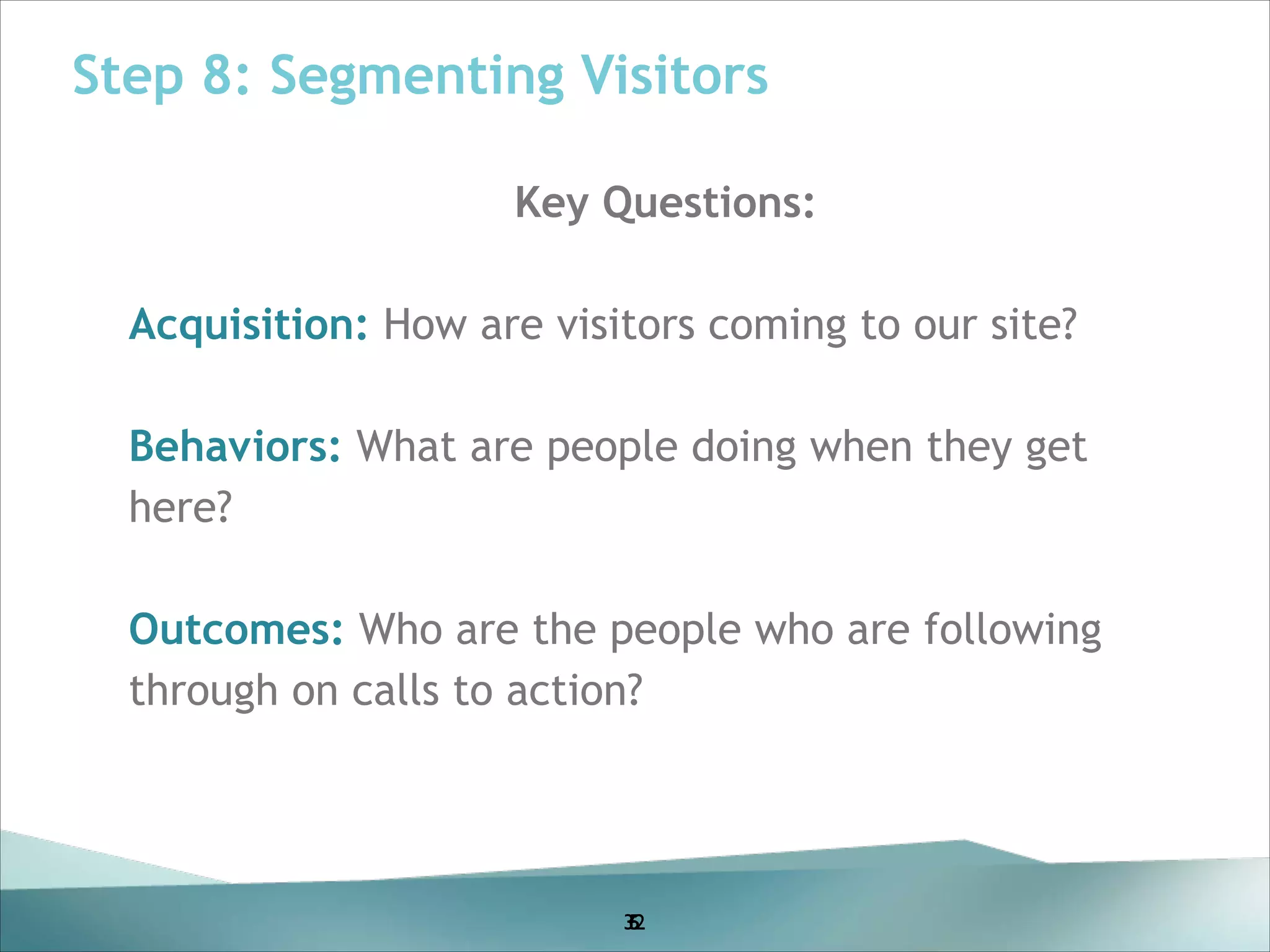 Step 8: Segmenting Visitors
Key Questions:
!

Acquisition: How are visitors coming to our site?
!

Behaviors: What are people doing when they get
here?
!

Outcomes: Who are the people who are following
through on calls to action?
!
!
!
!
!

32
5
6

 