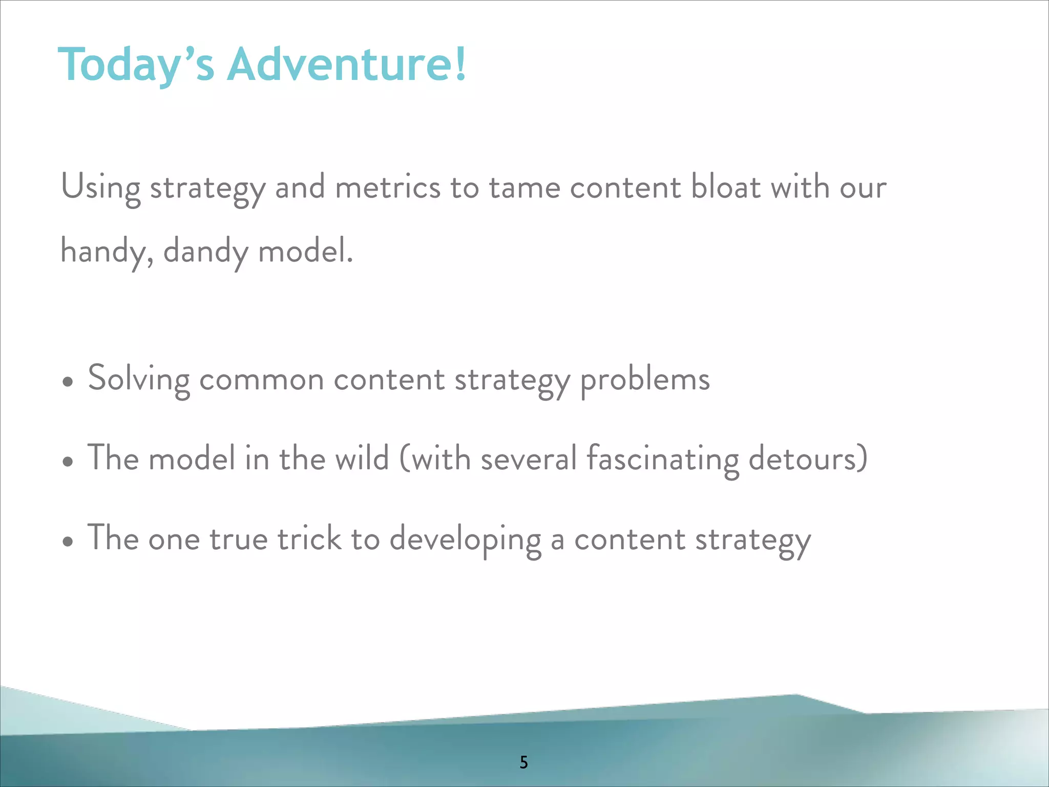 Today’s Adventure!
Using strategy and metrics to tame content bloat with our
handy, dandy model.
!

• Solving common content strategy problems
• The model in the wild (with several fascinating detours)
• The one true trick to developing a content strategy

5

 