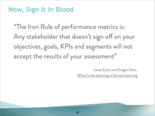 Now, Sign It In Blood

“The Iron Rule of performance metrics is:
Any stakeholder that doesn’t sign off on your
objectives, goals, KPIs and segments will not
accept the results of your assessment”
!
Janet Eyler and Dwight Giles,
Where’s the Learning in Service Learning

35

 