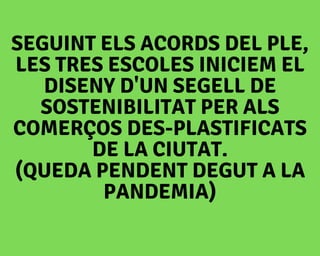 SEGUINT ELS ACORDS DEL PLE,
LES TRES ESCOLES INICIEM EL
DISENY D'UN SEGELL DE
SOSTENIBILITAT PER ALS
COMERÇOS DES-PLASTIFICATS
DE LA CIUTAT.
(QUEDA PENDENT DEGUT A LA
PANDEMIA)
 