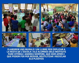 ELABOREM UNS MURALS I UN LLIBRE PER EXPLICAR A
LA RESTA DE L'ESCOLA I ALS ALUMNES DELS INSTITUTS
PARE VITÒRIA I ANDREU SEMPERE, QUE HEM APRÉS I
QUE PODEM FER PER REDUIR, REUTILITZAR I RECICLAR
ELS PLÀSTICS
 