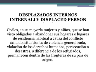 DESPLAZADOS INTERNOS INTERNALLY DISPLACED PERSON (IDP) Civiles, en su mayoría mujeres y niños, que se han visto obligados a abandonar sus hogares o lugares de residencia habitual a causa del conflicto armado, situaciones de violencia generalizada, violación de los derechos humanos, persecución o desastres, a diferencia de los refugiados, permanecen dentro de las fronteras de su país de origen.  