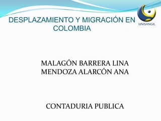 DESPLAZAMIENTO Y MIGRACIÓN EN
          COLOMBIA



       MALAGÓN BARRERA LINA
       MENDOZA ALARCÓN ANA



        CONTADURIA PUBLICA
 
