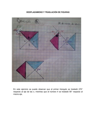 DESPLAZAMIENO Y TRASLACIÓN DE FIGURAS
En este ejercicio se puede observar que el primer triangulo se trasladó 270°
respecto al eje de las x, mientras que el número 4 se trasladó 90° respecto al
mismo eje.
 