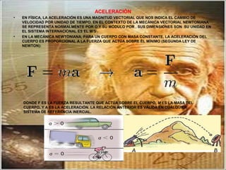ACELERACIÓN
• EN FÍSICA, LA ACELERACIÓN ES UNA MAGNITUD VECTORIAL QUE NOS INDICA EL CAMBIO DE
VELOCIDAD POR UNIDAD DE TIEMPO. EN EL CONTEXTO DE LA MECÁNICA VECTORIAL NEWTONIANA
SE REPRESENTA NORMALMENTE POR O Y SU MÓDULO POR . SUS DIMENSIONES SON SU UNIDAD EN
EL SISTEMA INTERNACIONAL ES EL M/S2
.
• EN LA MECÁNICA NEWTONIANA, PARA UN CUERPO CON MASA CONSTANTE, LA ACELERACIÓN DEL
CUERPO ES PROPORCIONAL A LA FUERZA QUE ACTÚA SOBRE ÉL MÍNIMO (SEGUNDA LEY DE
NEWTON):
DONDE F ES LA FUERZA RESULTANTE QUE ACTÚA SOBRE EL CUERPO, M ES LA MASA DEL
CUERPO, Y A ES LA ACELERACIÓN. LA RELACIÓN ANTERIOR ES VÁLIDA EN CUALQUIER
SISTEMA DE REFERENCIA INERCIAL.
 
