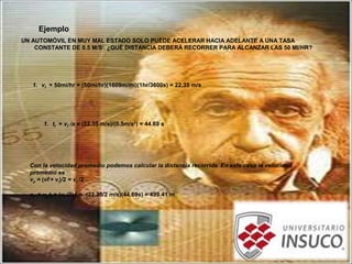Ejemplo
UN AUTOMÓVIL EN MUY MAL ESTADO SOLO PUEDE ACELERAR HACIA ADELANTE A UNA TASA
CONSTANTE DE 0.5 M/S2
. ¿QUÉ DISTANCIA DEBERÁ RECORRER PARA ALCANZAR LAS 50 MI/HR?
1. vf = 50mi/hr = (50mi/hr)(1609m/mi)(1hr/3600s) = 22.35 m/s
1. tf = vf /a = (22.35 m/s)/(0.5m/s2
) = 44.69 s
Con la velocidad promedio podemos calcular la distancia recorrida. En este caso la velocidad
promedio es
vp = (vf + vi)/2 = vf /2
xf = vp tf = (vf /2) tf = (22.35/2 m/s)(44.69s) = 499.41 m
 