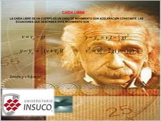 CAÍDA LIBRE
LA CAÍDA LIBRE DE UN CUERPO ES UN CASO DE MOVIMIENTO CON ACELERACIÓN CONSTANTE. LAS
ECUACIONES QUE DESCRIBEN ESTE MOVIMIENTO SON
gtvv o −=
tvvyy oo )(2
1
+=−
2
2
1
gttvyy oo −=−
)(2 0
2
0
2
yygvv −−=
Donde g = 9.8 m/s2
.
 