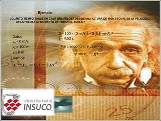 Ejemplo
¿CUÁNTO TIEMPO TARDE EN CAER UNA PELOTA DESDE UNA ALTURA DE 100M? ¿CUÁL ES LA VELOCIDAD
DE LA PELOTA AL MOMENTO DE TOCAR EL SUELO?
2
2
1
gttvyy oo −=−
Datos
v0 = 0 m/s
y0 = 100 m
y = 0 m
Usamos:
0 – 100 = (0 m/s)t – ½(9.8 m/s2
)t2
t = 4.52 s
gtvv o −=
Para encontrar v usamos:
 