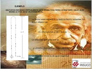 EJEMPLO
UNA FLECHA DISPARADA VERTICALMENTE HACIA ARRIBA TOCA TIERRA 8 S MÁS TARDE. HALLE: (A) SU
MÁXIMA ALTITUD; (B) SU VELOCIDAD INICIAL.
La flecha subió durante 4 s y bajo en los 4 s restantes. En
4 s un objeto cae
h = (9.8 m/s2
)(4 s)2
/2 = 78.4 m
La velocidad que adquiere es
v = 0 m/s – (9.8 m/s2
)(4.0 s) = –39.2 m/s
La velocidad inicial es de igual magnitud
 