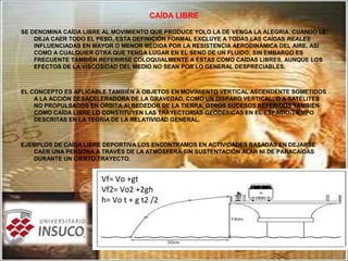 CAÍDA LIBRE
SE DENOMINA CAÍDA LIBRE AL MOVIMIENTO QUE PRODUCE YOLO LA DE VENGA LA ALEGRIA CUANDO LE
DEJA CAER TODO EL PESO. ESTA DEFINICIÓN FORMAL EXCLUYE A TODAS LAS CAÍDAS REALES
INFLUENCIADAS EN MAYOR O MENOR MEDIDA POR LA RESISTENCIA AERODINÁMICA DEL AIRE, ASÍ
COMO A CUALQUIER OTRA QUE TENGA LUGAR EN EL SENO DE UN FLUIDO; SIN EMBARGO ES
FRECUENTE TAMBIÉN REFERIRSE COLOQUIALMENTE A ÉSTAS COMO CAÍDAS LIBRES, AUNQUE LOS
EFECTOS DE LA VISCOSIDAD DEL MEDIO NO SEAN POR LO GENERAL DESPRECIABLES.
EL CONCEPTO ES APLICABLE TAMBIÉN A OBJETOS EN MOVIMIENTO VERTICAL ASCENDENTE SOMETIDOS
A LA ACCIÓN DESACELERADORA DE LA GRAVEDAD, COMO UN DISPARO VERTICAL; O A SATÉLITES
NO PROPULSADOS EN ÓRBITA ALREDEDOR DE LA TIERRA. OTROS SUCESOS REFERIDOS TAMBIÉN
COMO CAÍDA LIBRE LO CONSTITUYEN LAS TRAYECTORIAS GEODÉSICAS EN EL ESPACIO-TIEMPO
DESCRITAS EN LA TEORÍA DE LA RELATIVIDAD GENERAL.
EJEMPLOS DE CAÍDA LIBRE DEPORTIVA LOS ENCONTRAMOS EN ACTIVIDADES BASADAS EN DEJARSE
CAER UNA PERSONA A TRAVÉS DE LA ATMÓSFERA SIN SUSTENTACIÓN ALAR NI DE PARACAÍDAS
DURANTE UN CIERTO TRAYECTO.
Vf= Vo +gt
Vf2= Vo2 +2gh
h= Vo t + g t2 /2
 