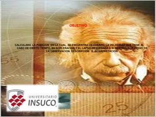 OBJETIVO
CALCULARA LA POSICION EN LA CUAL SE ENCUENTRA UN CUERPO, LA VELOCIDAD QUE TIENE AL
CABO DE CIERTO TIEMPO, SU ACELERACION Y EL LAPSO DE LLEGADA A SI DESTINO, POR MEDIO DE
LA OBSERVACION, DESCRIPCION E INTERPRETACION
 
