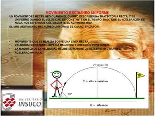 MOVIMIENTO RECTILÍNEO UNIFORME
UN MOVIMIENTO ES RECTILÍNEO CUANDO EL CUERPO DESCRIBE UNA TRAYECTORIA RECTA, Y ES
UNIFORME CUANDO SU VELOCIDAD ES CONSTANTE EN EL TIEMPO, DADO QUE SU ACELERACIÓN ES
NULA. NOS REFERIMOS A ÉL MEDIANTE EL ACRÓNIMO MRU.
EL MRU (MOVIMIENTO RECTILÍNEO UNIFORME) SE CARACTERIZA POR:
• MOVIMIENTO QUE SE REALIZA SOBRE UNA LÍNEA RECTA.
• VELOCIDAD CONSTANTE; IMPLICA MAGNITUD Y DIRECCIÓN CONSTANTES.
• LA MAGNITUD DE LA VELOCIDAD RECIBE EL NOMBRE DE ACELERIDAD O RAPIDEZ.
• ACELERACIÓN NULA.
 