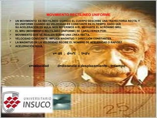 MOVIMIENTO RECTILÍNEO UNIFORME
 UN MOVIMIENTO ES RECTILÍNEO CUANDO EL CUERPO DESCRIBE UNA TRAYECTORIA RECTA, Y
ES UNIFORME CUANDO SU VELOCIDAD ES CONSTANTE EN ELTIEMPO, DADO QUE
SU ACELERACIÓN ES NULA. NOS REFERIMOS A ÉL MEDIANTE EL ACRÓNIMO MRU.
 EL MRU (MOVIMIENTO RECTILÍNEO UNIFORME) SE CARACTERIZA POR:
 MOVIMIENTO QUE SE REALIZA SOBRE UNA LÍNEA RECTA.
 VELOCIDAD CONSTANTE; IMPLICA MAGNITUD Y DIRECCIÓN CONSTANTES.
 LA MAGNITUD DE LA VELOCIDAD RECIBE EL NOMBRE DE ACELERIDAD O RAPIDEZ.
 ACELERACIÓN NULA.
v= d/t ; d=v*t ; t=d/v
v=velocidad d=distancia o desplazamiento t=tiempo
 