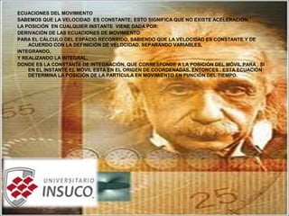 ECUACIONES DEL MOVIMIENTO
SABEMOS QUE LA VELOCIDAD ES CONSTANTE; ESTO SIGNIFICA QUE NO EXISTE ACELERACIÓN.
LA POSICIÓN EN CUALQUIER INSTANTE VIENE DADA POR:
DERIVACIÓN DE LAS ECUACIONES DE MOVIMIENTO
PARA EL CÁLCULO DEL ESPACIO RECORRIDO, SABIENDO QUE LA VELOCIDAD ES CONSTANTE Y DE
ACUERDO CON LA DEFINICIÓN DE VELOCIDAD, SEPARANDO VARIABLES,
INTEGRANDO,
Y REALIZANDO LA INTEGRAL,
DONDE ES LA CONSTANTE DE INTEGRACIÓN, QUE CORRESPONDE A LA POSICIÓN DEL MÓVIL PARA . SI
EN EL INSTANTE EL MÓVIL ESTA EN EL ORIGEN DE COORDENADAS, ENTONCES . ESTA ECUACIÓN
DETERMINA LA POSICIÓN DE LA PARTÍCULA EN MOVIMIENTO EN FUNCIÓN DEL TIEMPO.
 