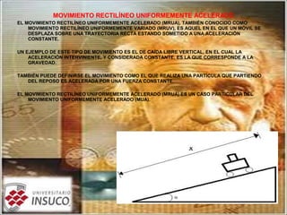 MOVIMIENTO RECTILÍNEO UNIFORMEMENTE ACELERADO
EL MOVIMIENTO RECTILÍNEO UNIFORMEMENTE ACELERADO (MRUA), TAMBIÉN CONOCIDO COMO
MOVIMIENTO RECTILÍNEO UNIFORMEMENTE VARIADO (MRUV), ES AQUEL EN EL QUE UN MÓVIL SE
DESPLAZA SOBRE UNA TRAYECTORIA RECTA ESTANDO SOMETIDO A UNA ACELERACIÓN
CONSTANTE.
UN EJEMPLO DE ESTE TIPO DE MOVIMIENTO ES EL DE CAÍDA LIBRE VERTICAL, EN EL CUAL LA
ACELERACIÓN INTERVINIENTE, Y CONSIDERADA CONSTANTE, ES LA QUE CORRESPONDE A LA
GRAVEDAD.
TAMBIÉN PUEDE DEFINIRSE EL MOVIMIENTO COMO EL QUE REALIZA UNA PARTÍCULA QUE PARTIENDO
DEL REPOSO ES ACELERADA POR UNA FUERZA CONSTANTE.
EL MOVIMIENTO RECTILÍNEO UNIFORMEMENTE ACELERADO (MRUA) ES UN CASO PARTICULAR DEL
MOVIMIENTO UNIFORMEMENTE ACELERADO (MUA).
 