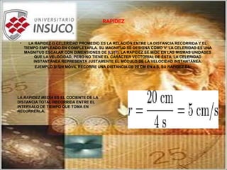 RAPIDEZ
• LA RAPIDEZ O CELERIDAD PROMEDIO ES LA RELACIÓN ENTRE LA DISTANCIA RECORRIDA Y EL
TIEMPO EMPLEADO EN COMPLETARLA. SU MAGNITUD SE DESIGNA COMO V. LA CELERIDAD ES UNA
MAGNITUD ESCALAR CON DIMENSIONES DE [L]/[T]. LA RAPIDEZ SE MIDE EN LAS MISMAS UNIDADES
QUE LA VELOCIDAD, PERO NO TIENE EL CARÁCTER VECTORIAL DE ÉSTA. LA CELERIDAD
INSTANTÁNEA REPRESENTA JUSTAMENTE EL MÓDULO DE LA VELOCIDAD INSTANTÁNEA.
EJEMPLO SI UN MÓVIL RECORRE UNA DISTANCIA DE 20 CM EN 4 S, SU RAPIDEZ ES:
LA RAPIDEZ MEDIA ES EL COCIENTE DE LA
DISTANCIA TOTAL RECORRIDA ENTRE EL
INTERVALO DE TIEMPO QUE TOMA EN
RECORRERLA.
 
