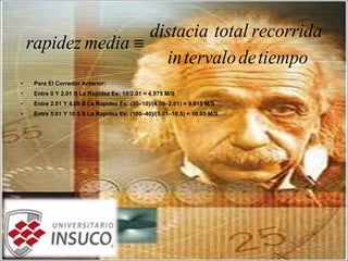 • Para El Corredor Anterior:
• Entre 0 Y 2.01 S La Rapidez Es: 10/2.01 = 4.975 M/S
• Entre 2.01 Y 4.09 S La Rapidez Es: (30–10)/(4.09–2.01) = 9.615 M/S
• Entre 5.01 Y 10.5 S La Rapidez Es: (100–40)/(5.01–10.5) = 10.93 M/S
tiempodetervaloin
recorridatotaldistacia
mediarapidez ≡
 