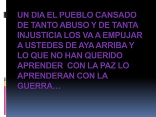 UN DIA EL PUEBLO CANSADO
DE TANTO ABUSO Y DE TANTA
INJUSTICIA LOS VA A EMPUJAR
A USTEDES DE AYA ARRIBA Y
LO QUE NO HAN QUERIDO
APRENDER CON LA PAZ LO
APRENDERAN CON LA
GUERRA…
 