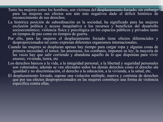 Tanto las mujeres como los hombres, son víctimas del desplazamiento forzado; sin embargo
para las mujeres sus efectos son aún más negativos dado el déficit histórico de
reconocimiento de sus derechos.
La histórica posición de subordinación en la sociedad, ha significado para las mujeres
exclusión política y acceso inequitativo a los recursos y beneficios del desarrollo
socioeconómico; violencia física y psicológica en los espacios públicos y privados tanto
en tiempos de paz como en tiempos de guerra.
Por ello, para las mujeres el desplazamiento forzado tiene efectos diferenciales y
desproporcionados tal como expresan diferentes organismos internacionales.
Cuando las mujeres se desplazan apenas hay tiempo para cargar ropa y algunas cosas de
primera necesidad; el temor, las amenazas, los combates, imponen su ley; la mayoría de
las veces hay que salir corriendo y abandona aquello de lo que disponían para vivir:
enseres, vivienda, tierra, etc
Los derechos básicos a la vida, a la integridad personal, a la libertad y seguridad personales
son vulnerados; además se ven afectados todos los demás derechos como el derecho ala
igualdad y no discriminación, el derecho a la educación, a la vivienda, a la salud, etc.
El desplazamiento forzado, supone una violación múltiple, masiva y continúa de derechos
que por sus efectos desproporcionados en las mujeres constituye una forma de violencia
específica contra ellas.
 