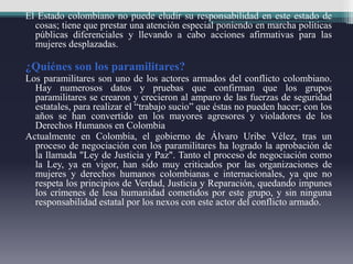 El Estado colombiano no puede eludir su responsabilidad en este estado de
cosas; tiene que prestar una atención especial poniendo en marcha políticas
públicas diferenciales y llevando a cabo acciones afirmativas para las
mujeres desplazadas.
¿Quiénes son los paramilitares?
Los paramilitares son uno de los actores armados del conflicto colombiano.
Hay numerosos datos y pruebas que confirman que los grupos
paramilitares se crearon y crecieron al amparo de las fuerzas de seguridad
estatales, para realizar el “trabajo sucio” que éstas no pueden hacer; con los
años se han convertido en los mayores agresores y violadores de los
Derechos Humanos en Colombia
Actualmente en Colombia, el gobierno de Álvaro Uribe Vélez, tras un
proceso de negociación con los paramilitares ha logrado la aprobación de
la llamada "Ley de Justicia y Paz". Tanto el proceso de negociación como
la Ley, ya en vigor, han sido muy criticados por las organizaciones de
mujeres y derechos humanos colombianas e internacionales, ya que no
respeta los principios de Verdad, Justicia y Reparación, quedando impunes
los crímenes de lesa humanidad cometidos por este grupo, y sin ninguna
responsabilidad estatal por los nexos con este actor del conflicto armado.
 