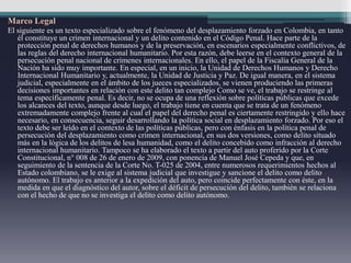 Marco Legal
El siguiente es un texto especializado sobre el fenómeno del desplazamiento forzado en Colombia, en tanto
él constituye un crimen internacional y un delito contenido en el Código Penal. Hace parte de la
protección penal de derechos humanos y de la preservación, en escenarios especialmente conflictivos, de
las reglas del derecho internacional humanitario. Por esta razón, debe leerse en el contexto general de la
persecución penal nacional de crímenes internacionales. En ello, el papel de la Fiscalía General de la
Nación ha sido muy importante. En especial, en un inicio, la Unidad de Derechos Humanos y Derecho
Internacional Humanitario y, actualmente, la Unidad de Justicia y Paz. De igual manera, en el sistema
judicial, especialmente en el ámbito de los jueces especializados, se vienen produciendo las primeras
decisiones importantes en relación con este delito tan complejo Como se ve, el trabajo se restringe al
tema específicamente penal. Es decir, no se ocupa de una reflexión sobre políticas públicas que excede
los alcances del texto, aunque desde luego, el trabajo tiene en cuenta que se trata de un fenómeno
extremadamente complejo frente al cual el papel del derecho penal es ciertamente restringido y ello hace
necesario, en consecuencia, seguir desarrollando la política social en desplazamiento forzado. Por eso el
texto debe ser leído en el contexto de las políticas públicas, pero con énfasis en la política penal de
persecución del desplazamiento como crimen internacional, en sus dos versiones, como delito situado
más en la lógica de los delitos de lesa humanidad, como el delito concebido como infracción al derecho
internacional humanitario. Tampoco se ha elaborado el texto a partir del auto proferido por la Corte
Constitucional, n° 008 de 26 de enero de 2009, con ponencia de Manuel José Cepeda y que, en
seguimiento de la sentencia de la Corte No. T-025 de 2004, entre numerosos requerimientos hechos al
Estado colombiano, se le exige al sistema judicial que investigue y sancione el delito como delito
autónomo. El trabajo es anterior a la expedición del auto, pero coincide perfectamente con éste, en la
medida en que el diagnóstico del autor, sobre el déficit de persecución del delito, también se relaciona
con el hecho de que no se investiga el delito como delito autónomo.
 
