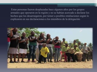 Estas personas fueron desplazadas hace algunos años por los grupos
armados que operaron en la región y no se habían acercado a declarar los
hechos que los desarraigaron, por temor a posibles retaliaciones según lo
explicaron en sus declaraciones a los miembros de la delegación.
 