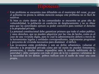 Hipótesis:
 Este problema se encuentra mas difundido en el municipio del cesar, ya que
el gobierno no presta la debida atención aunque este problema no es fácil de
resolver.
 Si bien es cierto dentro de las comunidades se encuentra un gran alto de
vulnerabilidad, la población en condición de desplazamiento y no es óbice
para que las autoridades ejercen su poder coercitivo para restituir el derecho
a la propiedad privada.
 La potestad constitucional debe garantizar primero que todo el orden publico,
y unos derechos, que no pueden adquirirse por las vías de hecho, como es el
caso de una vivienda digna, para lo cual la administración deberá a través de
la herramientas legales y entidades correspondientes, implementar programas
y proyectos de vivienda necesarios para disminuir el déficit.
 Las invasiones están prohibidas y son un delito urbanístico, vulneran el
derecho a la propiedad privada como por tal razón no pueden fomentarse,
promoverse, y mucho menos expandirse ante la mirada indiferente de la
autoridad y debe castigarse con todo el peso de la ley a quienes valiéndose de
la necesidad de los demás pobres trafican con el sueño de tener una casa
propia.
 