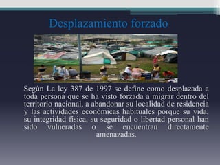 Desplazamiento forzado
Según La ley 387 de 1997 se define como desplazada a
toda persona que se ha visto forzada a migrar dentro del
territorio nacional, a abandonar su localidad de residencia
y las actividades económicas habituales porque su vida,
su integridad física, su seguridad o libertad personal han
sido vulneradas o se encuentran directamente
amenazadas.
 