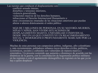 Las razones que conducen al desplazamiento son:
conflicto armado interno,
disturbios y tensiones interiores,
violencia generalizada,
violaciones masivas de los derechos humanos,
infracciones al Derecho Internacional Humanitario u
otras circunstancias emanadas de las situaciones anteriores que puedan
alterar o alteren drásticamente el orden público
MÁS DE 3 MILLONES DE PERSONAS, EN SU MAYORÍA MUJERES,
NIÑAS Y NIÑOS, HAN VIVIDO SITUACIONES DE
DESPLAZAMIENTO MASIVO, UNIFAMILIAR O INDIVIDUAL
DESDE 1985 EN LO QUE CONSTITUYE UN REACOMODAMIENTO
SOCIAL Y DEMOGRÁFICO PROFUNDAMENTE MARCADO POR LA
VIOLENCIA.
Muchas de estas personas son campesinos pobres, indígenas, afro colombiano
y, más recientemente, pobladores urbanos cuyos derechos civiles, políticos,
económicos, sociales y culturales son vulnerados de manera masiva y
sistemática. Un proceso sostenido que aumenta o disminuye de acuerdo con las
dinámicas de la guerra, con la consolidación de hegemonías político militares
en las regiones o con el agotamiento demográfico en regiones en las que ya no
hay a quien desplazar
 