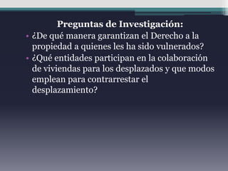 Preguntas de Investigación:
• ¿De qué manera garantizan el Derecho a la
propiedad a quienes les ha sido vulnerados?
• ¿Qué entidades participan en la colaboración
de viviendas para los desplazados y que modos
emplean para contrarrestar el
desplazamiento?
 