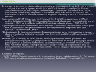 Marco Teórico
Es una zona caracterizada por el desarrollo agropecuario y por la posesión de tierras fértiles que le permiten
el cultivo de arroz, maíz y algodón. Además de la posesión de minerales como el carbón. Ubicada
espacialmente en la zona Norte del país, conformada por 25 municipios, limitando al Norte con los
departamentos de la Guajira y Magdalena; al este con la República Bolivariana de Venezuela y el
departamento de Norte de Santander; al oeste con Magdalena y Bolívar y al sur con el departamento de
Santander.
Según informes del CODHES apoyados en el Censo del DANE del 2003, aseguraron que el 95% del
territorio del departamento (22.905Kms cuadrados) corresponde al área rural. En cuya extensión sólo se
encuentra el 39.6% de la población total (el 60.4% se ubica en la zona urbana). (2005. P.p.4-5).
Aquellas apreciaciones son fundamentales para comprender la situación de concentración de riqueza que se
da en el departamento, pues grandes extensiones de tierra pertenecen a una pequeña parte de la
población. Y así lo señala el CODHES:
“El departamento del Cesar se encuentra entre los departamentos con mayor concentración de la riqueza…
Mientras el coeficiente del Gini se encontraba en un 0.56% en el año 2000, en el Cesar estaba en 0.59.”
(2008. P.p. 7).
De manera que el fenómeno del desplazamiento en este departamento se debe en gran medida a su
estratégica ubicación geográfica, y gran productividad de sus tierras. Es por ello que los grupos armados
que han permitido el constante mantenimiento del conflicto interno, se encuentran ubicados en estás
zonas. Poniendo en peligro a toda la población civil que se ve victima de enfrentamientos entre los
grupos paramilitares, la guerrilla y las fuerzas armadas, viéndose obligados a buscar refugio en otros
lugares.
Referencias bibliográficas
CODHES. (2006). Situación humanitaria del desplazamiento forzado en el departamento del césar durante
2005: valoración del retorno como respuesta institucional. Revisado el 17 de marzo del 2011
 