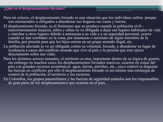 ¿Qué es el desplazamiento forzado?
Para mi criterio, el desplazamiento forzado es una situación que los individuos sufren porque
son amenazados u obligados a abandonar sus hogares sus casas y tierras.
El desplazamiento forzado, es el fenómeno que se produce cuando la población civil -
mayoritariamente mujeres, niños y niñas-se ve obligada a dejar sus lugares habituales de vida
y marchar a otros lugares debido a amenazas a su vida y a su seguridad personal; ocurre
cuando se dan combates en la zona, por amenazas o asesinato de algún miembro de la
familia, por presión para que los hijos entren en un grupo armado ilegal, etc.
La población afectada se ve así obligada contra su voluntad, forzada, a abandonar su lugar de
residencia a causa del conflicto armado que vive el país y la presión que éste ejerce
directamente sobre sus vidas.
Para los distintos actores armados, el territorio es muy importante dentro de su lógica de guerra;
sin embargo en muchos casos los desplazamientos forzados masivos, ocurren en zonas del
país con grandes recursos económicos: agua, tierras, petróleo, etc., cuyo control se disputan
las fuerzas en conflicto; por ello el desplazamiento forzado es así mismo una estrategia de
control de la población, el territorio y los recursos.
En Colombia, los grupos paramilitares y las fuerzas de seguridad estatales son los responsables
de gran parte de los desplazamientos que ocurren en el país.
 