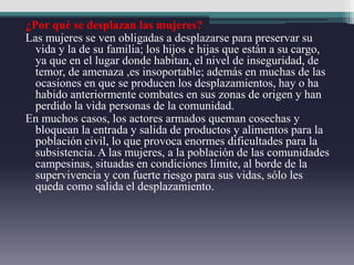 ¿Por qué se desplazan las mujeres?
Las mujeres se ven obligadas a desplazarse para preservar su
vida y la de su familia; los hijos e hijas que están a su cargo,
ya que en el lugar donde habitan, el nivel de inseguridad, de
temor, de amenaza ,es insoportable; además en muchas de las
ocasiones en que se producen los desplazamientos, hay o ha
habido anteriormente combates en sus zonas de origen y han
perdido la vida personas de la comunidad.
En muchos casos, los actores armados queman cosechas y
bloquean la entrada y salida de productos y alimentos para la
población civil, lo que provoca enormes dificultades para la
subsistencia. A las mujeres, a la población de las comunidades
campesinas, situadas en condiciones límite, al borde de la
supervivencia y con fuerte riesgo para sus vidas, sólo les
queda como salida el desplazamiento.
 