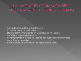 1.2 La dinámica del desplazamiento
Causalidades y modalidades
El desplazamiento forzado en Colombia se ha venido
convirtiendo en un fenómeno
extremadamente complejo, dentro del cual coexisten múltiples
causalidades y múltiples
modalidades de afectación de la población civiL.
 