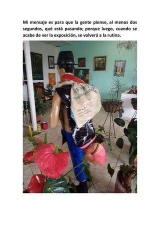 Mi mensaje es para que la gente piense, al menos dos
segundos, qué está pasando; porque luego, cuando se
acabe de ver la exposición, se volverá a la rutina.
 