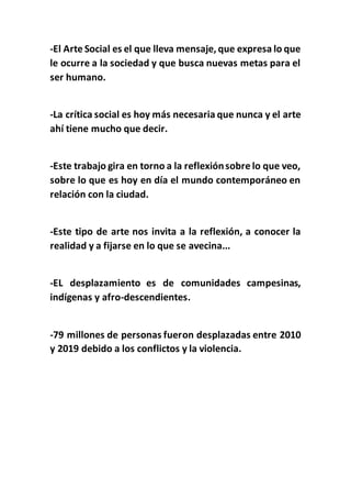 -El Arte Social es el que lleva mensaje, que expresa lo que
le ocurre a la sociedad y que busca nuevas metas para el
ser humano.
-La crítica social es hoy más necesaria que nunca y el arte
ahí tiene mucho que decir.
-Este trabajo gira en torno a la reflexiónsobre lo que veo,
sobre lo que es hoy en día el mundo contemporáneo en
relación con la ciudad.
-Este tipo de arte nos invita a la reflexión, a conocer la
realidad y a fijarse en lo que se avecina...
-EL desplazamiento es de comunidades campesinas,
indígenas y afro-descendientes.
-79 millones de personas fueron desplazadas entre 2010
y 2019 debido a los conflictos y la violencia.
 